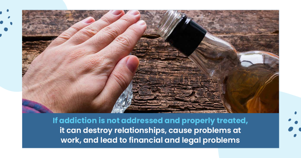if addiction is not addressed and properly treated, it can destroy relationships, cause problems at work, and lead to financial and legal problems